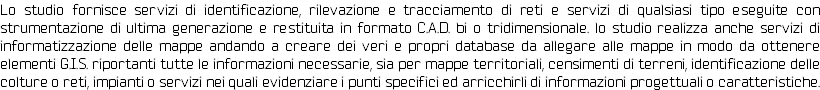 Lo studio fornisce servizi di identificazione, rilevazione e tracciamento di reti e servizi di qualsiasi tipo eseguite con strumentazione di ultima generazione e restituita in formato C.A.D. bi o tridimensionale. lo studio realizza anche servizi di informatizzazione delle mappe andando a creare dei veri e propri database da allegare alle mappe in modo da ottenere elementi G.I.S. riportanti tutte le informazioni necessarie, sia per mappe territoriali, censimenti di terreni, identificazione delle colture o reti, impianti o servizi nei quali evidenziare i punti specifici ed arricchirli di informazioni progettuali o caratteristiche. 